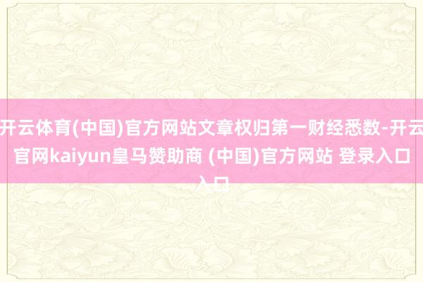 开云体育(中国)官方网站文章权归第一财经悉数-开云官网kaiyun皇马赞助商 (中国)官方网站 登录入口