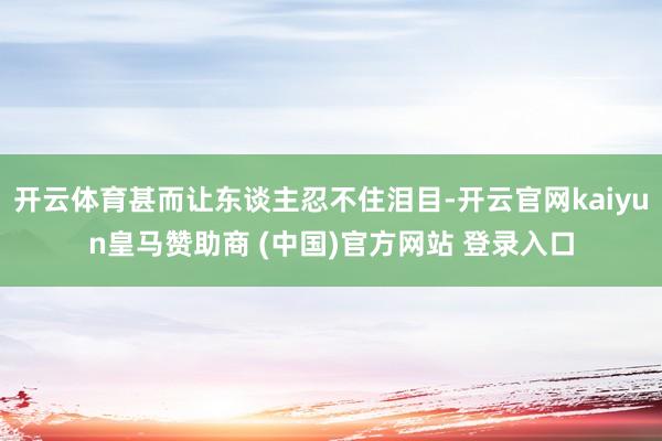 开云体育甚而让东谈主忍不住泪目-开云官网kaiyun皇马赞助商 (中国)官方网站 登录入口