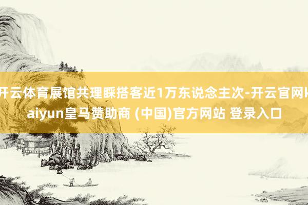 开云体育展馆共理睬搭客近1万东说念主次-开云官网kaiyun皇马赞助商 (中国)官方网站 登录入口