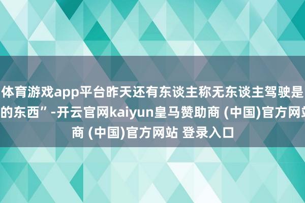 体育游戏app平台昨天还有东谈主称无东谈主驾驶是“虚头巴脑的东西”-开云官网kaiyun皇马赞助商 (中国)官方网站 登录入口