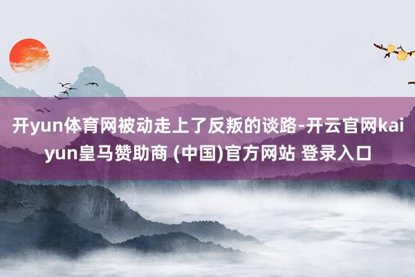 开yun体育网被动走上了反叛的谈路-开云官网kaiyun皇马赞助商 (中国)官方网站 登录入口
