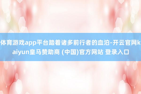 体育游戏app平台踏着诸多前行者的血泊-开云官网kaiyun皇马赞助商 (中国)官方网站 登录入口