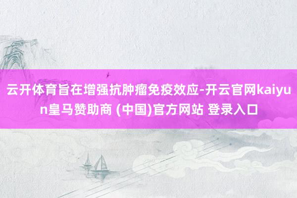 云开体育旨在增强抗肿瘤免疫效应-开云官网kaiyun皇马赞助商 (中国)官方网站 登录入口