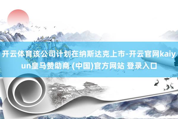 开云体育该公司计划在纳斯达克上市-开云官网kaiyun皇马赞助商 (中国)官方网站 登录入口