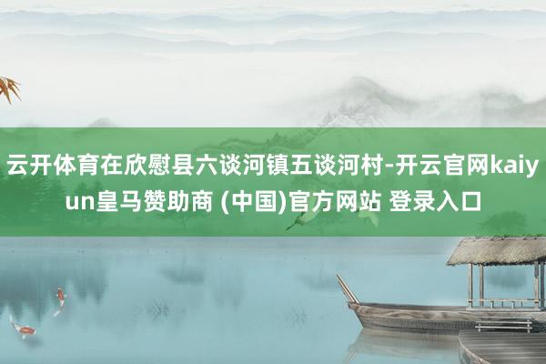 云开体育在欣慰县六谈河镇五谈河村-开云官网kaiyun皇马赞助商 (中国)官方网站 登录入口