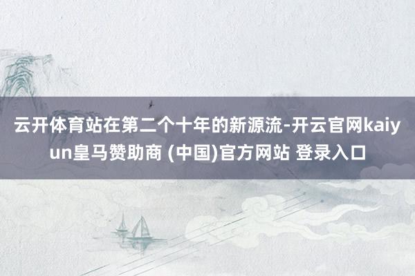 云开体育　　站在第二个十年的新源流-开云官网kaiyun皇马赞助商 (中国)官方网站 登录入口