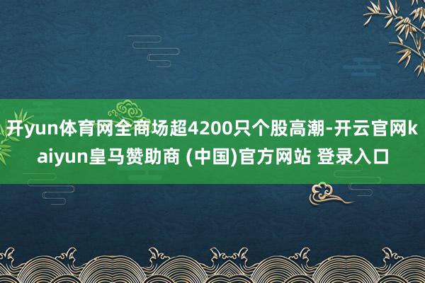 开yun体育网全商场超4200只个股高潮-开云官网kaiyun皇马赞助商 (中国)官方网站 登录入口
