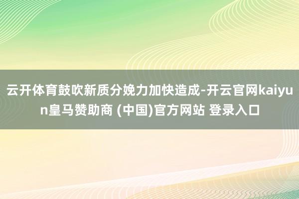 云开体育鼓吹新质分娩力加快造成-开云官网kaiyun皇马赞助商 (中国)官方网站 登录入口
