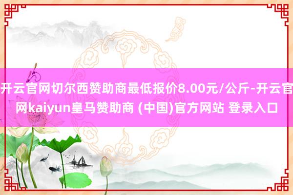 开云官网切尔西赞助商最低报价8.00元/公斤-开云官网kaiyun皇马赞助商 (中国)官方网站 登录入口