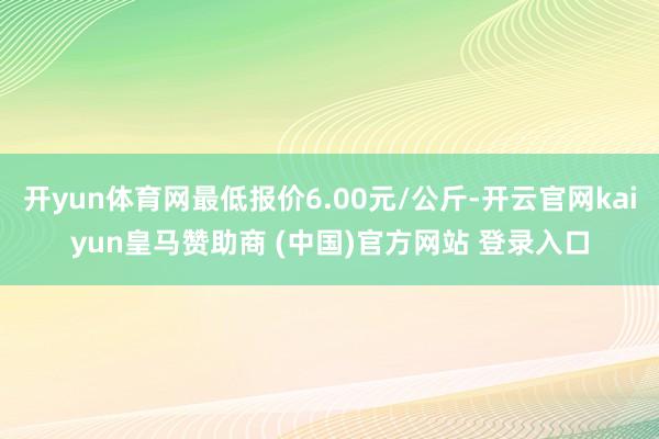 开yun体育网最低报价6.00元/公斤-开云官网kaiyun皇马赞助商 (中国)官方网站 登录入口