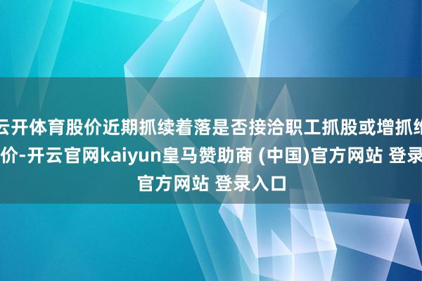 云开体育股价近期抓续着落是否接洽职工抓股或增抓维稳股价-开云官网kaiyun皇马赞助商 (中国)官方网站 登录入口