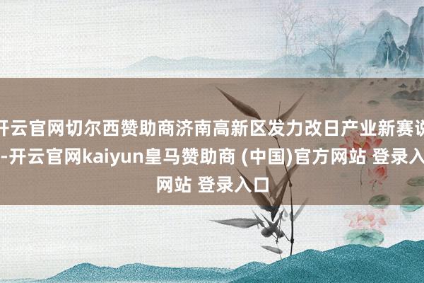 开云官网切尔西赞助商济南高新区发力改日产业新赛说念-开云官网kaiyun皇马赞助商 (中国)官方网站 登录入口