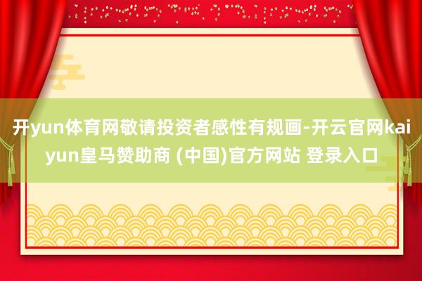 开yun体育网敬请投资者感性有规画-开云官网kaiyun皇马赞助商 (中国)官方网站 登录入口