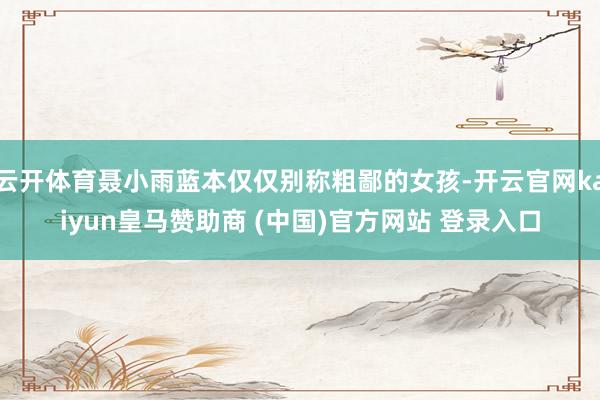 云开体育聂小雨蓝本仅仅别称粗鄙的女孩-开云官网kaiyun皇马赞助商 (中国)官方网站 登录入口