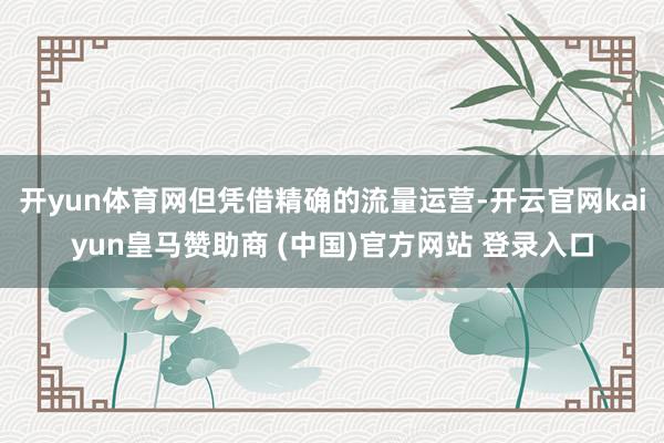 开yun体育网但凭借精确的流量运营-开云官网kaiyun皇马赞助商 (中国)官方网站 登录入口