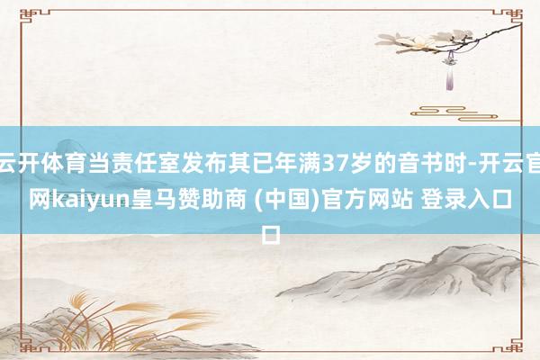 云开体育当责任室发布其已年满37岁的音书时-开云官网kaiyun皇马赞助商 (中国)官方网站 登录入口