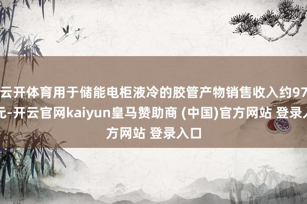 云开体育用于储能电柜液冷的胶管产物销售收入约97万元-开云官网kaiyun皇马赞助商 (中国)官方网站 登录入口