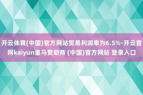 开云体育(中国)官方网站贸易利润率为6.5%-开云官网kaiyun皇马赞助商 (中国)官方网站 登录入口