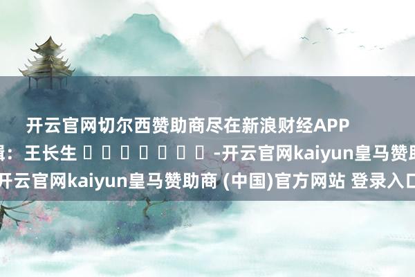 开云官网切尔西赞助商尽在新浪财经APP            						职守剪辑：王长生 							-开云官网kaiyun皇马赞助商 (中国)官方网站 登录入口