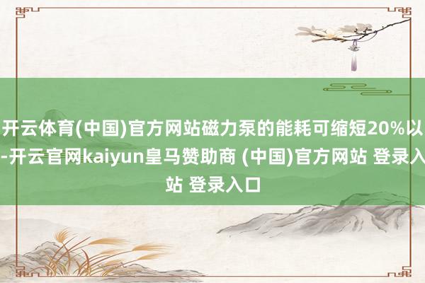 开云体育(中国)官方网站磁力泵的能耗可缩短20%以上-开云官网kaiyun皇马赞助商 (中国)官方网站 登录入口