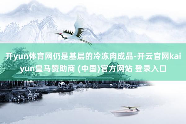 开yun体育网仍是基层的冷冻肉成品-开云官网kaiyun皇马赞助商 (中国)官方网站 登录入口