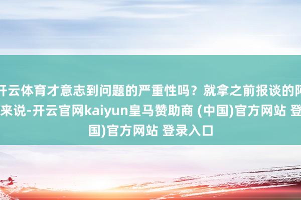 开云体育才意志到问题的严重性吗？就拿之前报谈的阿谁案例来说-开云官网kaiyun皇马赞助商 (中国)官方网站 登录入口