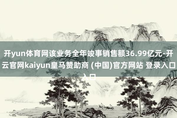 开yun体育网该业务全年竣事销售额36.99亿元-开云官网kaiyun皇马赞助商 (中国)官方网站 登录入口