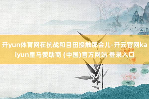 开yun体育网在抗战和目田接触那会儿-开云官网kaiyun皇马赞助商 (中国)官方网站 登录入口