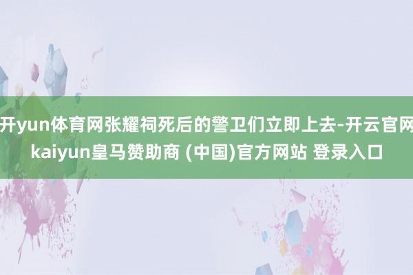 开yun体育网张耀祠死后的警卫们立即上去-开云官网kaiyun皇马赞助商 (中国)官方网站 登录入口