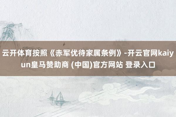 云开体育按照《赤军优待家属条例》-开云官网kaiyun皇马赞助商 (中国)官方网站 登录入口