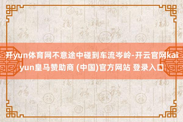 开yun体育网不意途中碰到车流岑岭-开云官网kaiyun皇马赞助商 (中国)官方网站 登录入口