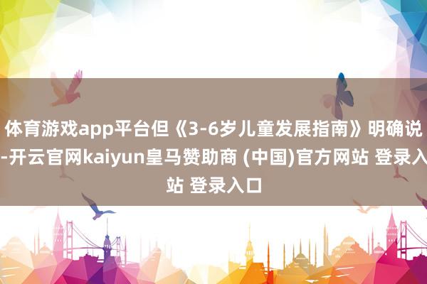体育游戏app平台但《3-6岁儿童发展指南》明确说了-开云官网kaiyun皇马赞助商 (中国)官方网站 登录入口