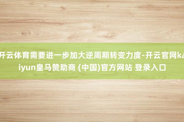开云体育需要进一步加大逆周期转变力度-开云官网kaiyun皇马赞助商 (中国)官方网站 登录入口
