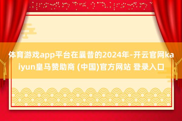 体育游戏app平台　　在曩昔的2024年-开云官网kaiyun皇马赞助商 (中国)官方网站 登录入口