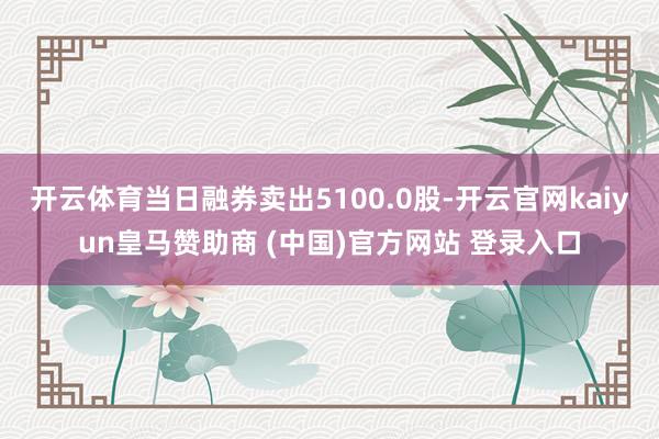 开云体育当日融券卖出5100.0股-开云官网kaiyun皇马赞助商 (中国)官方网站 登录入口
