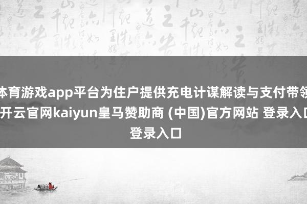体育游戏app平台为住户提供充电计谋解读与支付带领-开云官网kaiyun皇马赞助商 (中国)官方网站 登录入口