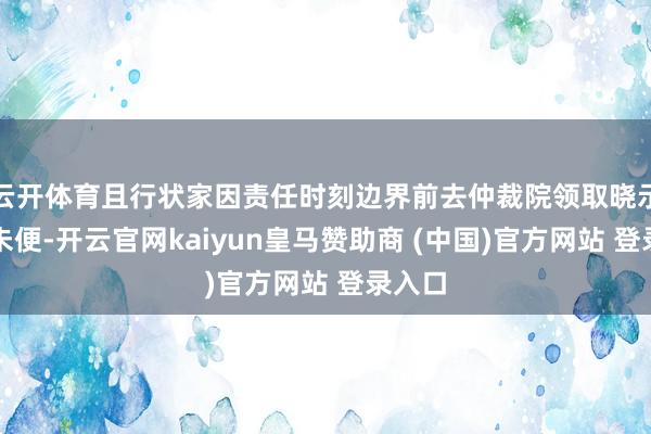 云开体育且行状家因责任时刻边界前去仲裁院领取晓示多有未便-开云官网kaiyun皇马赞助商 (中国)官方网站 登录入口