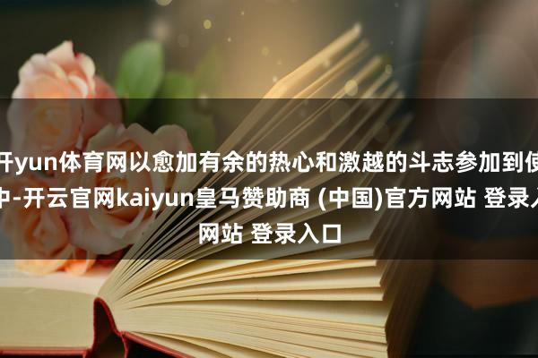 开yun体育网以愈加有余的热心和激越的斗志参加到使命中-开云官网kaiyun皇马赞助商 (中国)官方网站 登录入口