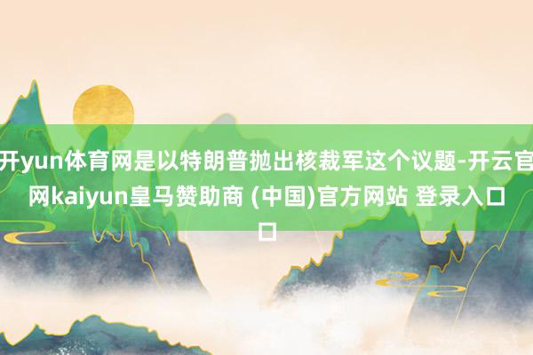 开yun体育网是以特朗普抛出核裁军这个议题-开云官网kaiyun皇马赞助商 (中国)官方网站 登录入口