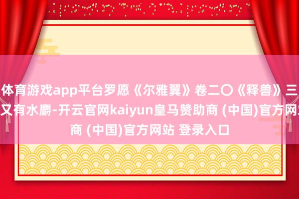 体育游戏app平台罗愿《尔雅翼》卷二〇《释兽》三《麝》曰：又有水麝-开云官网kaiyun皇马赞助商 (中国)官方网站 登录入口