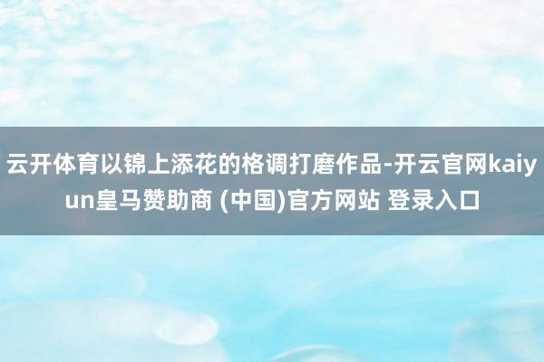 云开体育以锦上添花的格调打磨作品-开云官网kaiyun皇马赞助商 (中国)官方网站 登录入口