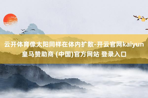 云开体育像太阳同样在体内扩散-开云官网kaiyun皇马赞助商 (中国)官方网站 登录入口