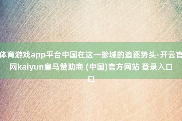 体育游戏app平台中国在这一畛域的追逐势头-开云官网kaiyun皇马赞助商 (中国)官方网站 登录入口