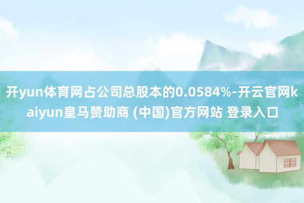 开yun体育网占公司总股本的0.0584%-开云官网kaiyun皇马赞助商 (中国)官方网站 登录入口
