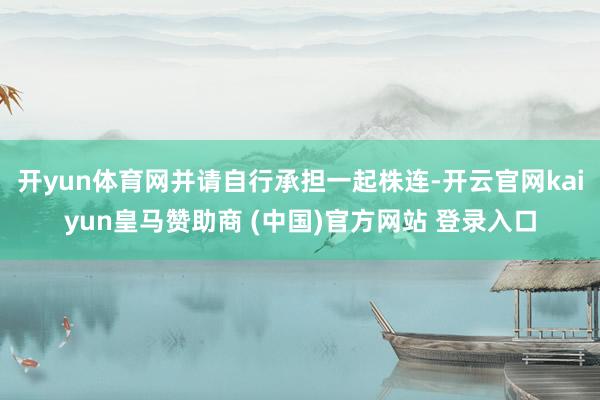 开yun体育网并请自行承担一起株连-开云官网kaiyun皇马赞助商 (中国)官方网站 登录入口