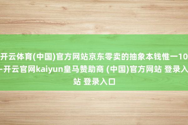 开云体育(中国)官方网站京东零卖的抽象本钱惟一10%-开云官网kaiyun皇马赞助商 (中国)官方网站 登录入口