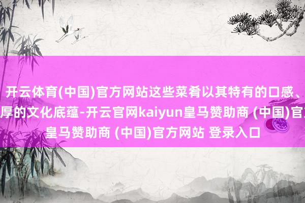开云体育(中国)官方网站这些菜肴以其特有的口感、丰富的调味和深厚的文化底蕴-开云官网kaiyun皇马赞助商 (中国)官方网站 登录入口