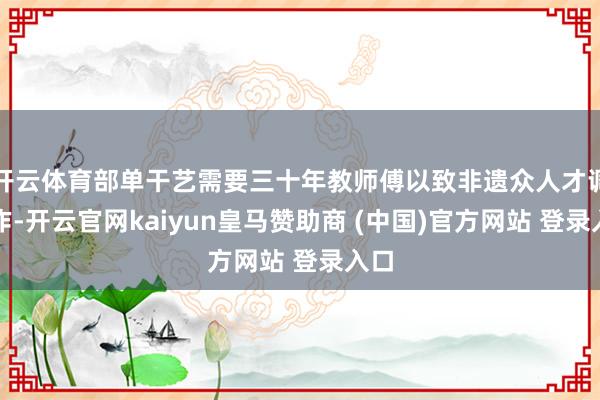 开云体育部单干艺需要三十年教师傅以致非遗众人才调制作-开云官网kaiyun皇马赞助商 (中国)官方网站 登录入口