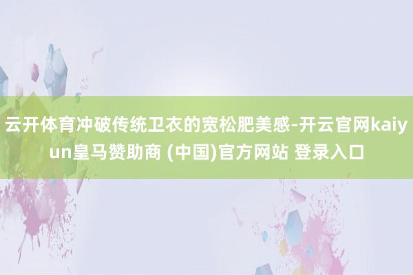 云开体育冲破传统卫衣的宽松肥美感-开云官网kaiyun皇马赞助商 (中国)官方网站 登录入口