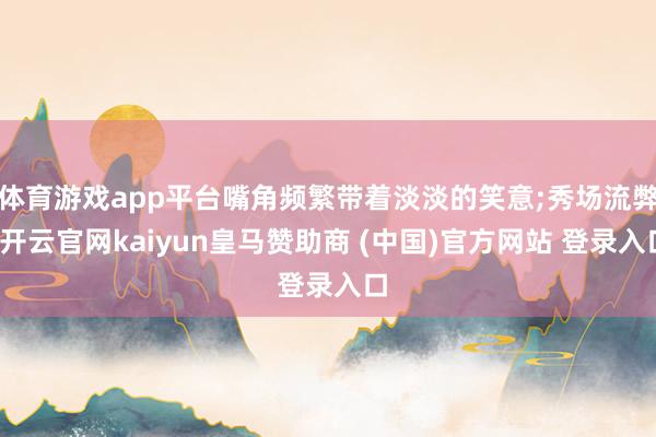 体育游戏app平台嘴角频繁带着淡淡的笑意;秀场流弊-开云官网kaiyun皇马赞助商 (中国)官方网站 登录入口